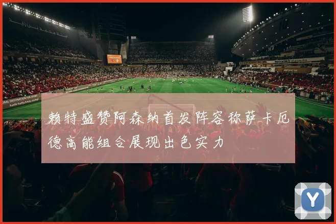 赖特盛赞阿森纳首发阵容称萨卡厄德高能组合展现出色实力