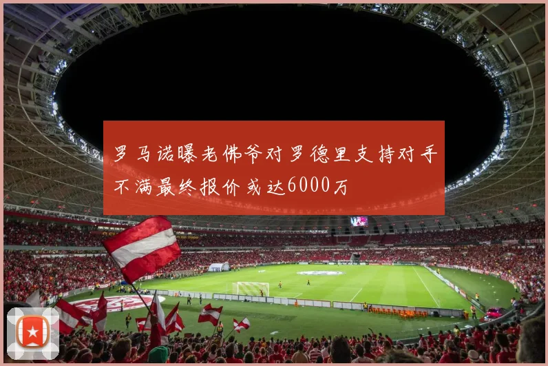 罗马诺曝老佛爷对罗德里支持对手不满最终报价或达6000万