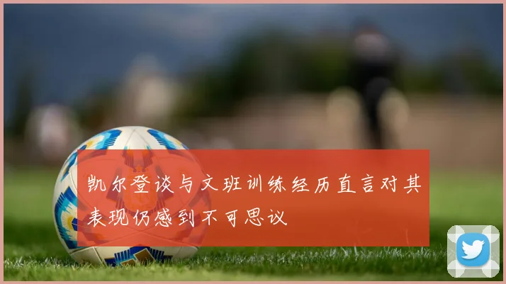 凯尔登谈与文班训练经历直言对其表现仍感到不可思议