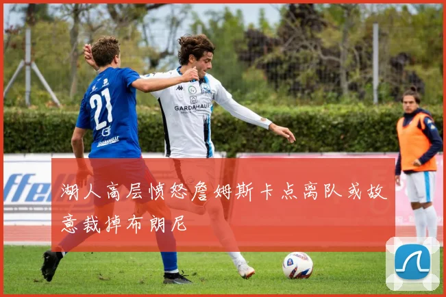 湖人高层愤怒詹姆斯卡点离队或故意裁掉布朗尼