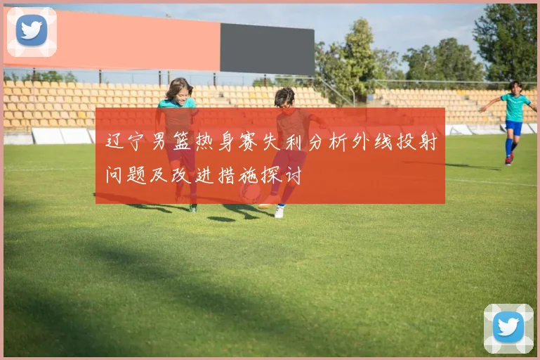 辽宁男篮热身赛失利分析外线投射问题及改进措施探讨
