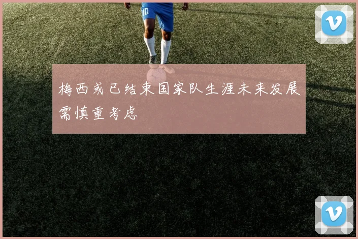 梅西或已结束国家队生涯未来发展需慎重考虑