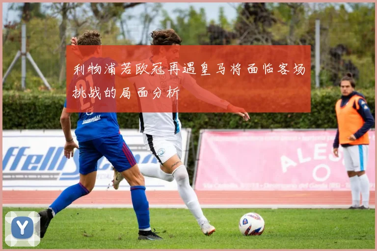 利物浦若欧冠再遇皇马将面临客场挑战的局面分析