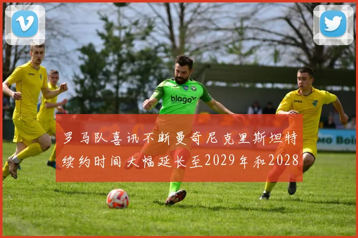 罗马队喜讯不断曼奇尼克里斯坦特续约时间大幅延长至2029年和2028年
