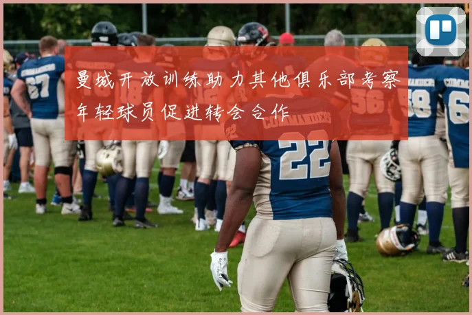 曼城开放训练助力其他俱乐部考察年轻球员促进转会合作