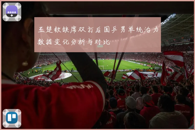 王楚钦缺席双打后国乒男单统治力数据变化分析与对比