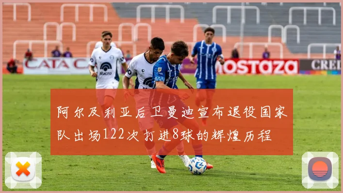 阿尔及利亚后卫曼迪宣布退役国家队出场122次打进8球的辉煌历程