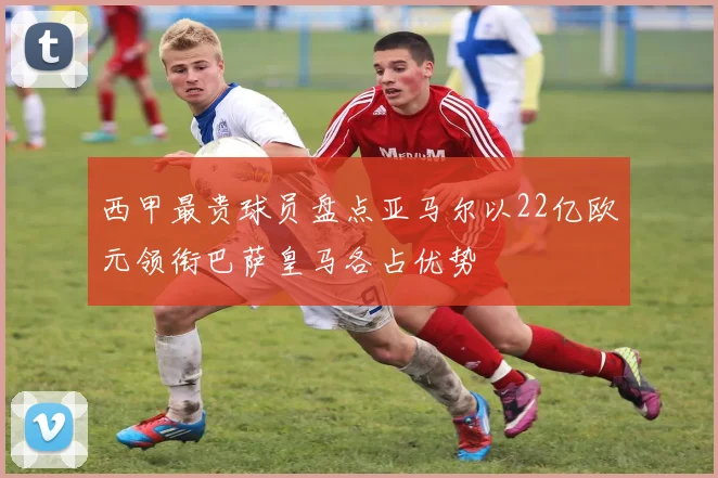 西甲最贵球员盘点亚马尔以22亿欧元领衔巴萨皇马各占优势