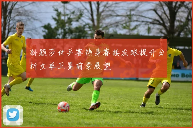 孙颖莎世乒赛热身赛接发球提升分析女单卫冕前景展望