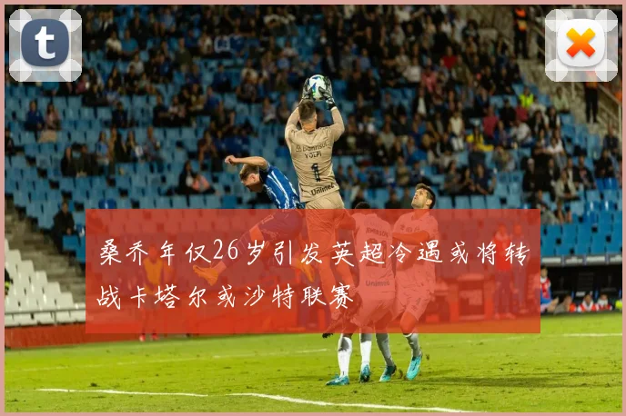 桑乔年仅26岁引发英超冷遇或将转战卡塔尔或沙特联赛