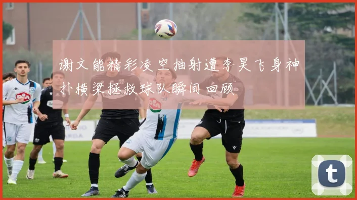 谢文能精彩凌空抽射遭李昊飞身神扑横梁拯救球队瞬间回顾