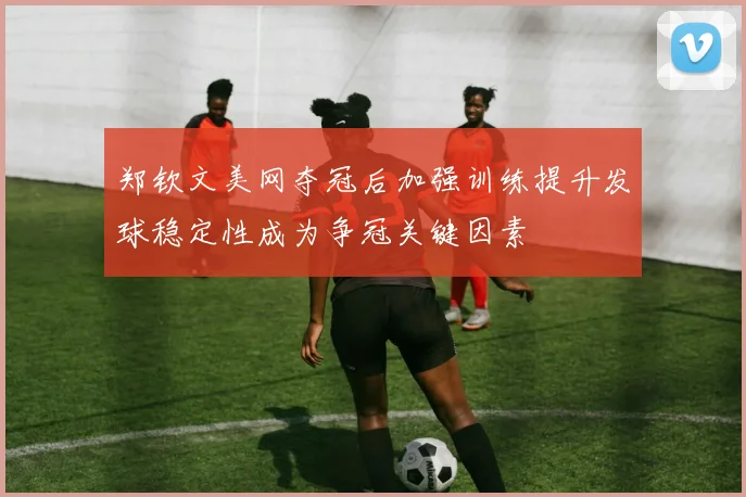 郑钦文美网夺冠后加强训练提升发球稳定性成为争冠关键因素